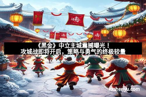 《黑金》中立主城震撼曝光!攻城战即将开启,策略与勇气的终极较量