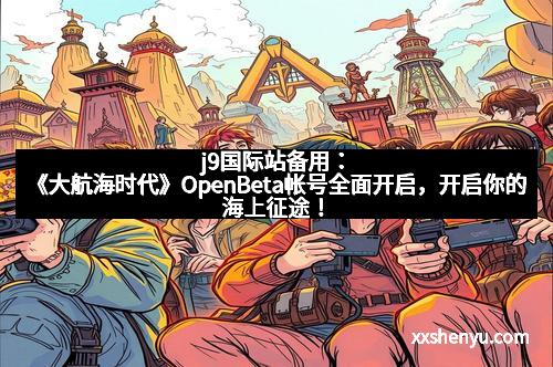 j9国际站备用:《大航海时代》OpenBeta帐号全面开启,开启你的海上征途!